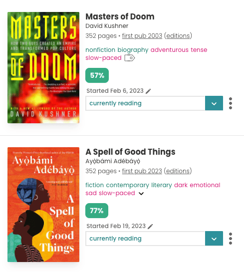 Screenshot of two book panes on StoryGraph lined up vertically. For each pane, the book cover is on the left-hand side and alongside is the book information. The top book is "Masters of Doom", featuring a green, red, and yellow cover. The book is by "David Kushner", has 352 pages, and was first published in 2033. It is tagged with "nonfiction, biography, adventurous, tense, and slow-paced". It has a 57% green badge. The second book is A Spell of Good Things. It is by Ayoboami Adebayo, also has 352 pages, and was first published in 2023. It is tagged: "fiction, contemporary, literary, dark, emotional, sad, and slow-paced.". It has a green 77% badge.