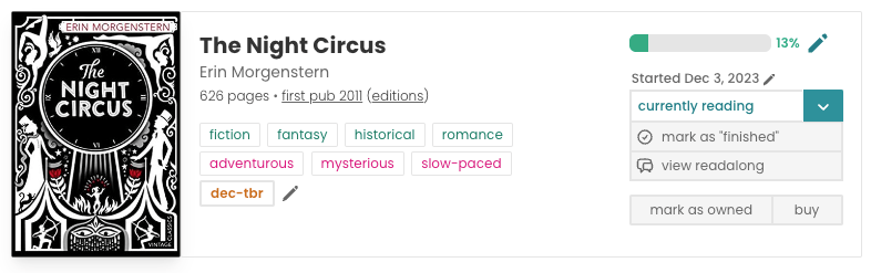 Book pane for Erin Morgenstern's The Night Circus. The book cover is on the left and features black and white imagery of magicians, acrobats, and circus-related images. In the middle is the book information, including title, author, and other metadata and tags: 626 pages, first published 2011, fiction, fantasy, historical, romance, adventurous, mysterious, slow-paced, dec-tbr. To the right is my reading information: a progress bar filled 13% of the way, "Started Dec 3, 2023", marked as "currently reading", and a "view readalong" button.