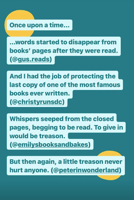 …words started to disappear from books’ pages after they were read. (@gus.reads) And I had the job of protecting the last copy of one of the most famous books ever written. (@christyrunsdc) Whispers seeped from the closed pages, begging to be read. To give in would be treason. (@emilysbooksandbakes) But then again, a little treason never hurt anyone. (@peterinwonderland)