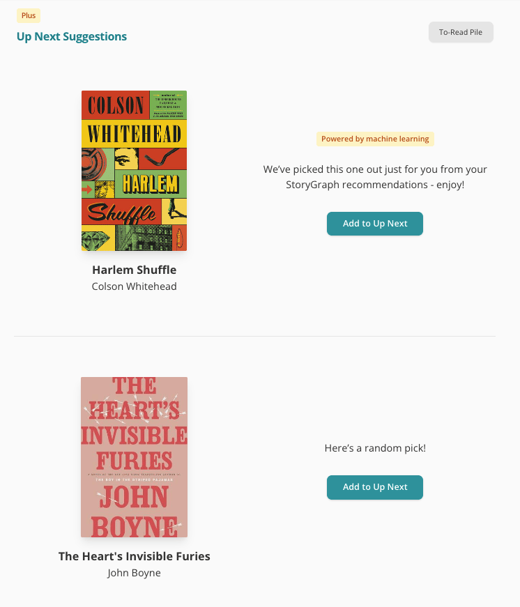 Screenshot of the top of my Up Next Suggestions page on StoryGraph. There are two rows of information, divided by a thin, grey line. Both rows feature a book to the left and some text and a button to the right. The top row shows the cover of Harlem Shuffle by Colson Whitehead. The text to the right reads: We've picked this one out just for you from your StoryGraph recommendatios — enjoy! Above that text is a yellow label reading "Powered by machine learning". The second row shows The Heart's Invisible Furies by John Boyne. The text reads "Here's a random pick!". Both pieces of text have a green "Add to Up Next" button underneath them.