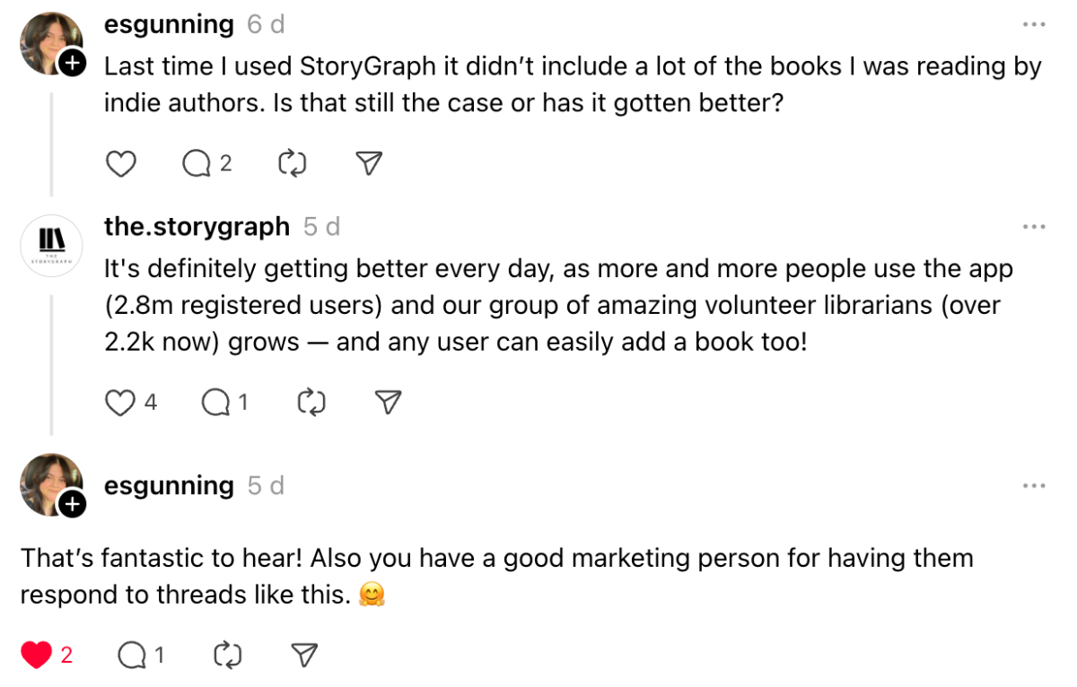 Screenshot of a few posts on Threads. User @esgunning asks if the book data situation is better on StoryGraph. I reply saying it is and detailing some usage numbers. @esgunning replies with: "That’s fantastic to hear! Also you have a good marketing person for having them respond to threads like this"