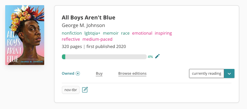 Screenshot of book pane of George M. Johnson's All Boys Aren't Blue. The cover is on the left, feature the head and neck of a black person, with a colourful flower arrangement on their head. To the right is the white book pane with all of the book information. It is tagged with: nonfiction, lgbtqia+, memoir, race, emotional, inspiring, reflective, and medium-paced. It has 320 pages and was first published in 2020. There's a grey progress bar which is 4% filled with green. It's marked as 'currently reading' and 'owned'. There's a custom tag at the bottom labelled 'nov-tbr'.