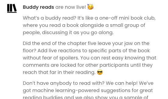 Screenshot of part of the original in-app notification that was sent out when buddy reads went live:  Buddy reads are now live! 🥳  What’s a buddy read? It’s like a one-off mini book club, where you read a book alongside a small group of people, discussing it as you go along.  Did the end of the chapter five leave your jaw on the floor? Add live reactions to specific parts of the book without fear of spoilers. You can rest easy knowing that comments are locked for other participants until they reach that far in their reading. 😎  Don’t have anybody to read with? We can help! We’ve got machine learning-powered suggestions for great reading buddies and we also show you a sample of...