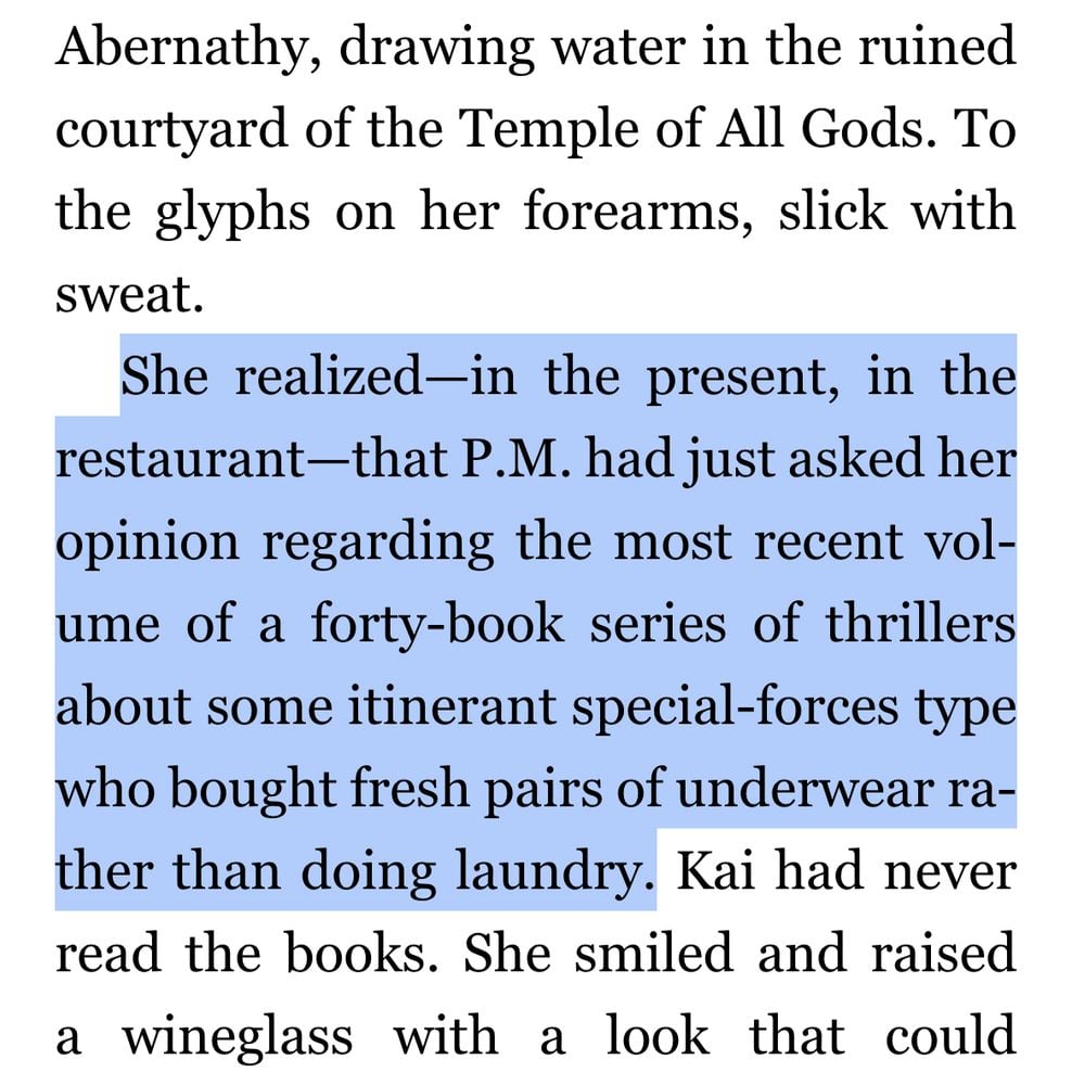 Abernathy, drawing water in the ruined courtyard of the Temple of All Gods. To the glyphs on her forearms, slick with sweat.
She realized-in the present, in the restaurant - that P.M. had just asked her opinion regarding the most recent volume of a forty-book series of thrillers about some itinerant special-forces type who bought fresh pairs of underwear rather than doing laundry. Kai had never read the books. She smiled and raised a wineglass with a look that could Abernathy, drawing water in the ruined courtyard of the Temple of All Gods. To the glyphs on her forearms, slick with sweat.
She realized-in the present, in the restaurant - that P.M. had just asked her opinion regarding the most recent volume of a forty-book series of thrillers about some itinerant special-forces type who bought fresh pairs of underwear rather than doing laundry. Kai had never read the books. She smiled and raised a wineglass with a look that could