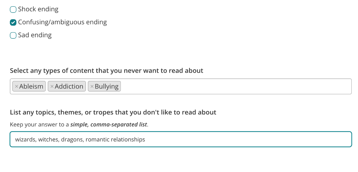 Screenshot of the upcoming changes to the reading preferences survey. There are two new fields shown. The first is labelled: "Select any types of content that you never want to read about". There are three selected tags: "Ableism", "Addition" and "Bullying". The second field is labelled "List any topics, themes, or tropes that you don't like to read about". The field has been filled in with the text: wizards, witches, dragons, romantic relationships.