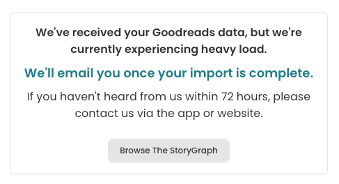 Screenshot of the message people see after they've submitted their Goodreads data to be imported into StoryGraph. It reads: "We've received your Goodreads data, but we're currently experiencing heavy load. We'll email you once your import is complete.  If you haven't heard from us within 72 hours, please contact us via the app or website."