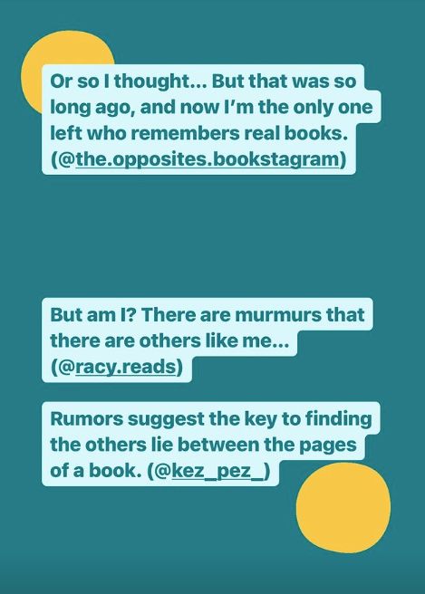 Or so I thought… But that was so long ago, and now I’m the only one left who remembers real books. (@the.opposites.bookstagram) But am I? There are murmurs that there are others like me… (@racy.reads) Rumors suggest the key to finding the others lie between the pages of a book. (@kez_pez_)