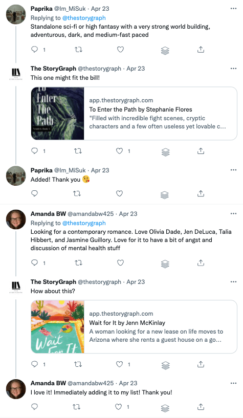 Screenshot of two responses to the aforementioned tweeet. The first user, Paprika, asks for "Standalone sci-fi or high fantasy with a very strong world building, adventurous, dark, and medium-fast paced". We reply with a link to "To Enter the Path" by Stephanie Flores and Paprika replies with "Added! Thank you". The second use, Amanda BW, says: "Looking for a contemporary romance. Love Olivia Dade, Jen DeLuca, Talia Hibbert, and Jasmine Guillory. Love for it to have a bit of angst and discussion of mental health stuff". We reply with a link to "Wait for It" by Jenn McKinlay and Amanda replies with: "I love it! Immediately adding it to my list! Thank you!".