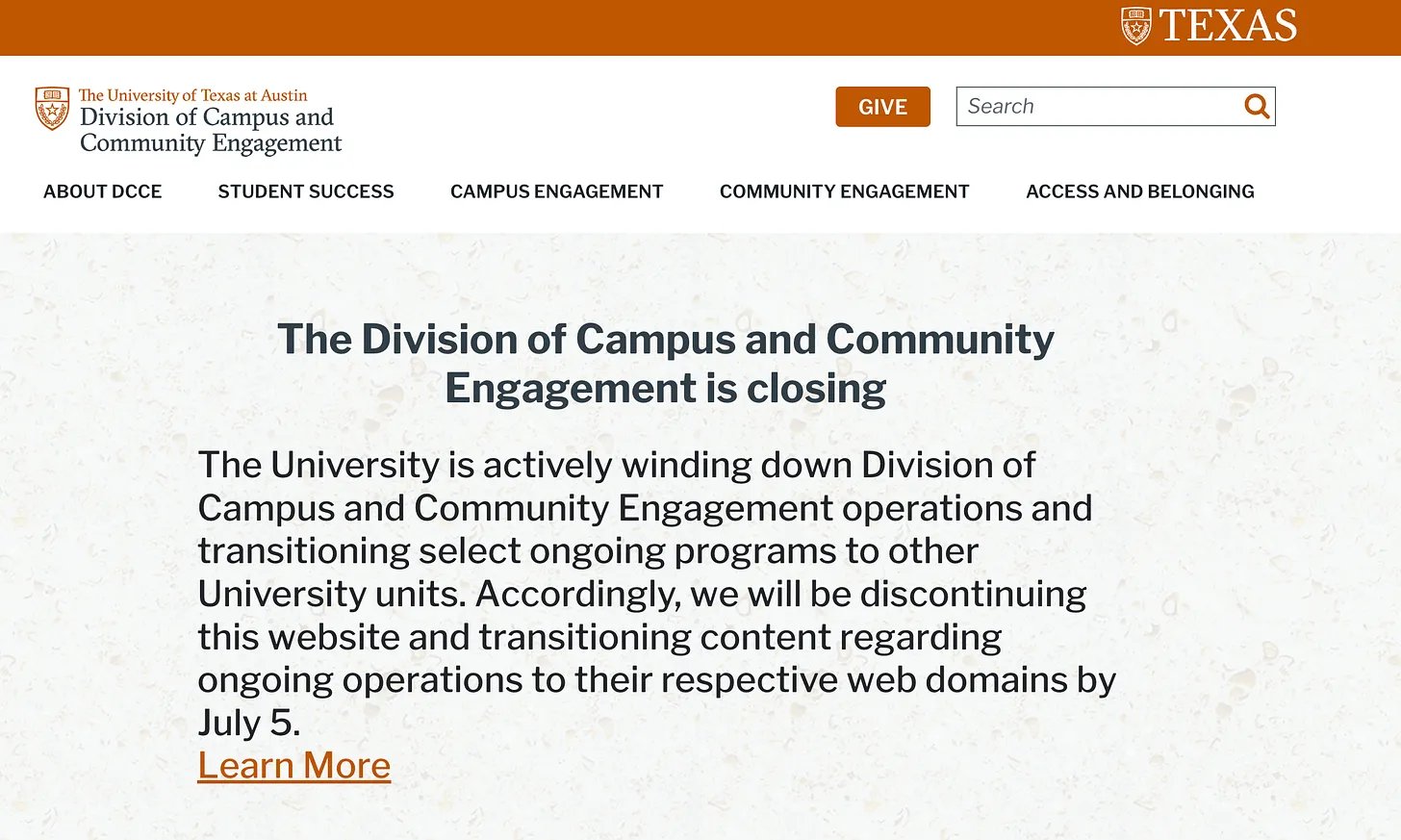 Screenshot of The University of Texas at Austin's Division of Campus and Community Engagement message that reads: The Division of Campus and Community Engagement is closing The University is actively winding down Division of Campus and Community Engagement operations and transitioning select ongoing programs to other University units. Accordingly, we will be discontinuing this website and transitioning content regarding ongoing operations to their respective web domains by July 5. Screenshot of The University of Texas at Austin's Division of Campus and Community Engagement message that reads: The Division of Campus and Community Engagement is closing The University is actively winding down Division of Campus and Community Engagement operations and transitioning select ongoing programs to other University units. Accordingly, we will be discontinuing this website and transitioning content regarding ongoing operations to their respective web domains by July 5.