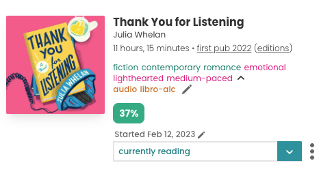Screenshot of the mobile book pane for Julia Whelan's "Thank You For Listening". The square, pink book cover is to the left, and to the right is text about the book. Underneath the title and author reads: "11 hours, 15 minutes. First pub 2022". Then the book has the tags: fiction, contemporary, romance, emotional, lighthearted, medium-paced, audio, libro-alc. Underneath the tags is a green button with white text reading 37%. Then there's a dropdown which is toggled to "currently reading" and above the dropdown is text reading "Started Feb 12, 2023".