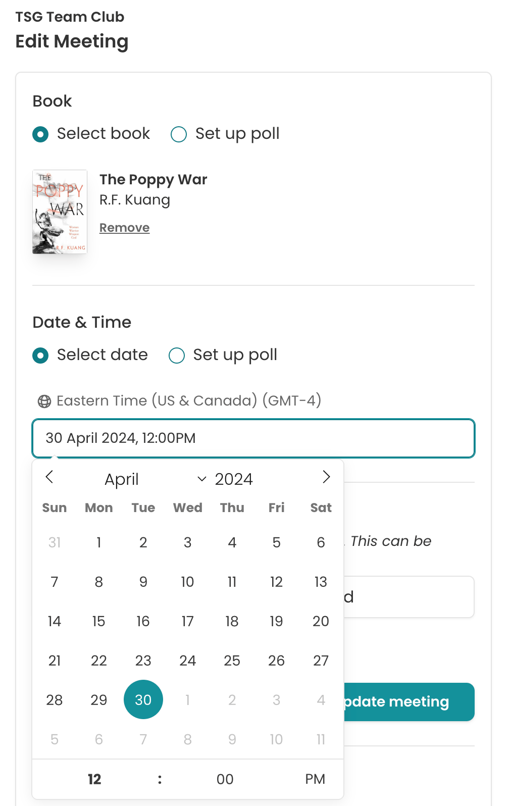 Screenshot of the Edit Meeting page. There are two visible sections. The top one is titled "Book". There are two radio button options: Select book and Set up poll. Select book is chosen. Underneath is a book cover thumbnail of R. F. Kuang's The Poppy War. There's a link underneath it titled "Remove". The second section is titled "Date & Time". There are the same two radio button options, with "select date" selected. In an input field, 30 April 2024, 12PM is filled out. It looks like it's been selected from an expanded date and time picker. Above the input field reads : Eastern Time (US & Canada) (GMT-4). 