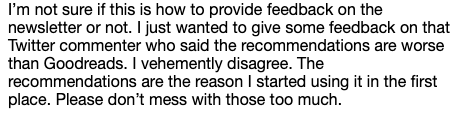 "I’m not sure if this is how to provide feedback on the newsletter or not. I just wanted to give some feedback on that Twitter commenter who said the recommendations are worse than Goodreads. I vehemently disagree. The recommendations are the reason I started using it in the first place. Please don’t mess with those too much. "