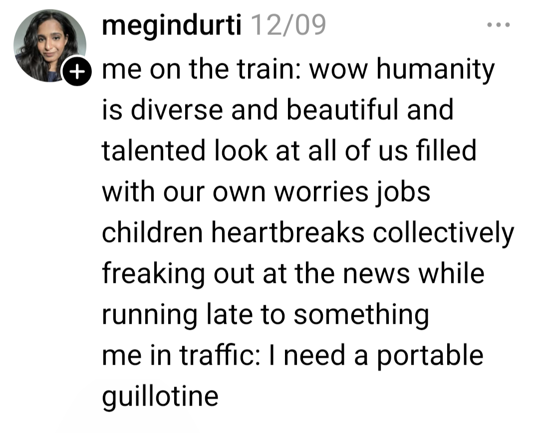 a thread post that reads: "Me on the train: wow humanity is diverse and beautiful and talented look at all of us filled with our own worries jobs children heartbreaks collectively freaking out at the news while running late to something. Me in traffic: I need a portable guillotine" from at-megindurti