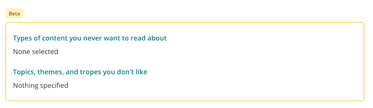 Screenshot of a new “beta” section when viewing your StoryGraph reading preferences survey. Two sections a highlighted by a golden yellow box labelled “Beta”. The two sections have green headings: “Types of content you never want to read about” and “Topics, themes, and tropes you don’t like.”