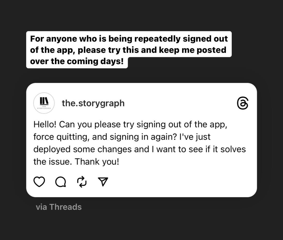 Screenshot of a @the.storygraph Instagram story. The text reads: "For anyone who is being repeatedly signed out of the app, please try this and keep me posted over the coming days!" Then there's an embed of a Threads post from @the.storygraph with the text: Hello! Can you please try signing out of the app, force quitting, and signing in again? I've just deployed some changes and I want to see if it solves the issue. Thank you!"