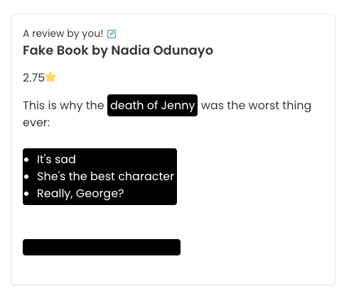 Screenshot of how spoilers will look in the app with the new updates. The image shows a review of "Fake Book by Nadia Odunayo" and the text reads: This is why the death of Jenny was the worst thing ever" and then a bullet point list: "It's sad; She's the best character; Really, George?". The list and "death of Jenny" are white text upon a black background. The final line of the review is just a black line, implying a further hidden spoiler.