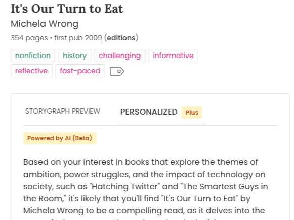 Screenshot of the top of the StoryGraph book page for It's Our Turn to Eat by Michela Wron. Underneath the book tags is a grey-bordered box with tabs up top. The "Personalized (Plus)" tab is highlighted: Inside the box underneath reads "Based on your interest in books that explore the themes of ambition, power struggles, and the impact of technology on society, such as "Hatching Twitter" and "The Smartest Guys in the Room," it's likely that you'll find "It's Our Turn to Eat" by Michela Wrong to be a compelling read, as it delves into the..."