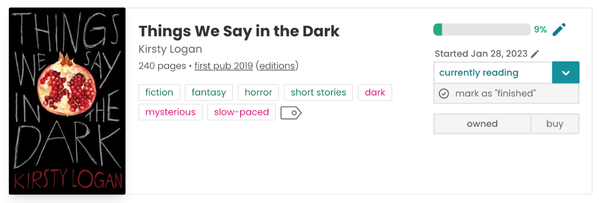 Three-column book pane for Things We Say In The Dark. The first column features the book cover, a black cover with white text on top, and cut-open fruit in the centre. The author's name is in red text along the bottom. The middle column, features the book title, author name, number of pages (240), publication year (2019) and tags: fiction, fantasy, horror, short stories, dark, mysterious, slow-paced. The third column features a progress bar, 9% filled, my start date of Jan 28, 2023, the read status dropdown set to "currently reading", a "mark as 'finished' button", an "owned" label, and a "buy" button.