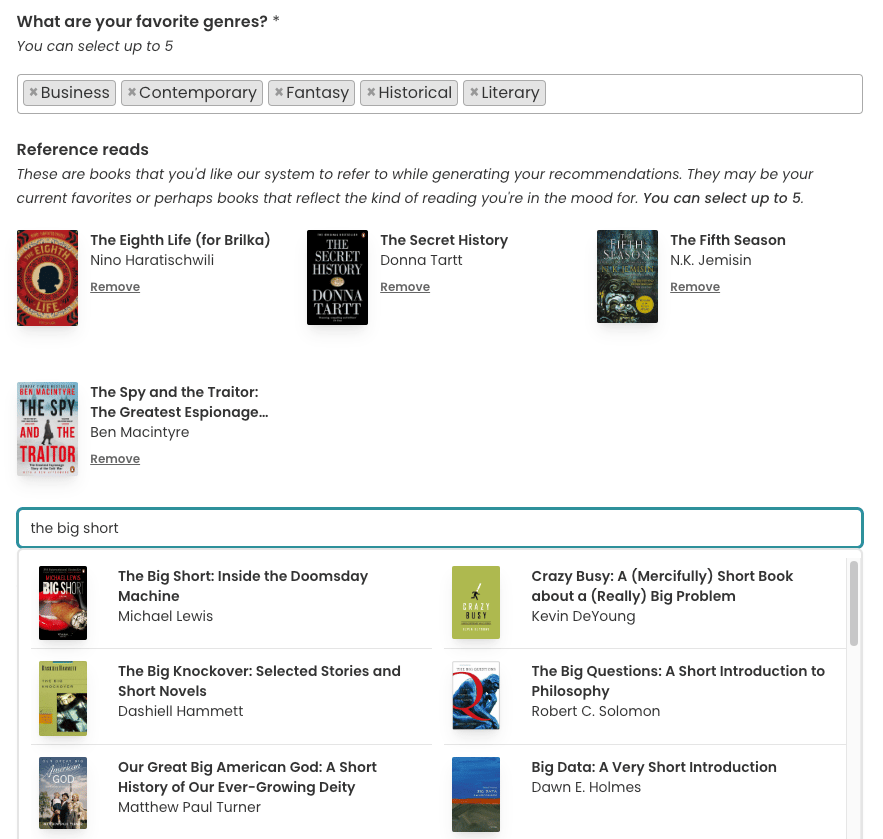 Screenshot of a part of the upcoming reading preferences survey form. Underneath the "favorite genres" section is a section titled "Reference Reads" with the subtitle: "These are books that you'd like our system to refer to while generating your recommendations. They may be your current favorites or perhaps books that reflect the kind of reading you're in the mood for. You can select up to 5.". Undeneath are four book cover thumbnails, with the book title, author, and a "Remove" link. Then there's a search bar, with "the big short" filled in and there's a results dropdown, with "The Big Short" by Michael Lewis as the first result.