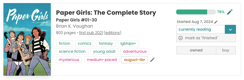 StoryGraph Book pane for Paper Girls: The Complete Story. The book cover to the left is blue, representing a sky, with the cover in large white writing up top, and four girls lined up almost side-by-side underneath. In the middle is all of the book information: title, author, 800 pages, first pub 2021, and all the tags: fiction, comics, fantasy, lgbtqia+, science fiction, young adult, adventurous, mysterious, medium-paced, and my custom tag: 'august-tbr'. On the right is my reading status information: a progress bar filled up 78%, "Started Aug 7 2024", 'currently reading', and the book is marked as 'owned'.