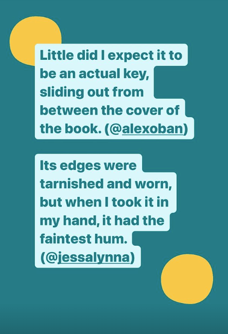 Little did I expect it to be an actual key, sliding out from between the cover of the book. (@alexoban) Its edges were tarnished and worn, but when I took it in my hand, it had the faintest hum. (@jessalynna)