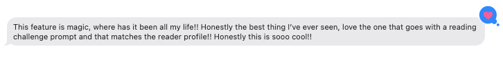 Screenshot of an iMessage, which reads: "This feature is magic, where has it been all my life!! Honestly the best thing I’ve ever seen, love the one that goes with a reading challenge prompt and that matches the reader profile!! Honestly this is sooo cool!!" I've added a heart reaction in response.