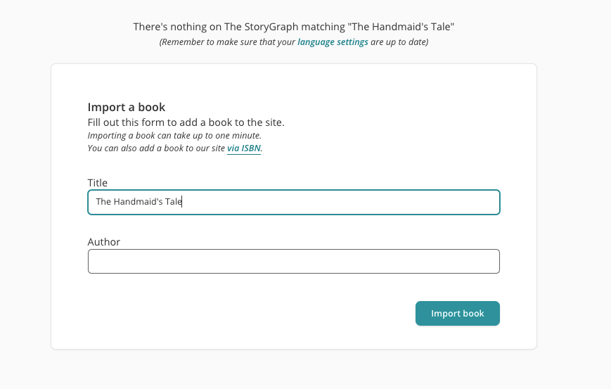 Screenshot of a page on The StoryGraph website. The user has searched for "The Handmaid's Tale" and StoryGraph has returned a page with the following text at the top: "There's nothing on The StoryGraph matching "The Handmaid's Tale"". Underneath that text is a form inviting the user to "Import a book". There are two fields, 'Title' and 'Author' and the 'Title' field has already been automatically filled in with "The Handmaid's Tale".