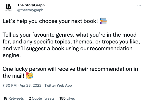 Screenshot from a tweet from The StoryGraph account on April 23rd. The tweet reads: Let’s help you choose your next book! 📚  Tell us your favourite genres, what you’re in the mood for, and any specific topics, themes, or tropes you like, and we’ll suggest a book using our recommendation engine.  One lucky person will receive their recommendation in the mail! 🥳".