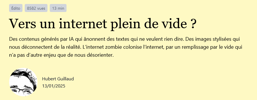 Titre : "Vers un internet plein de vide ?" Auteur : Hubert Guillaud Date : 10/01/25 Résumé : Des contenus générés par IA qui ânonnent des textes qui ne veulent rien dire. Des images stylisées qui nous déconnectent de la réalité. L’internet zombie colonise l’internet, par un remplissage par le vide qui n’a pas d’autre enjeu que de nous désorienter.