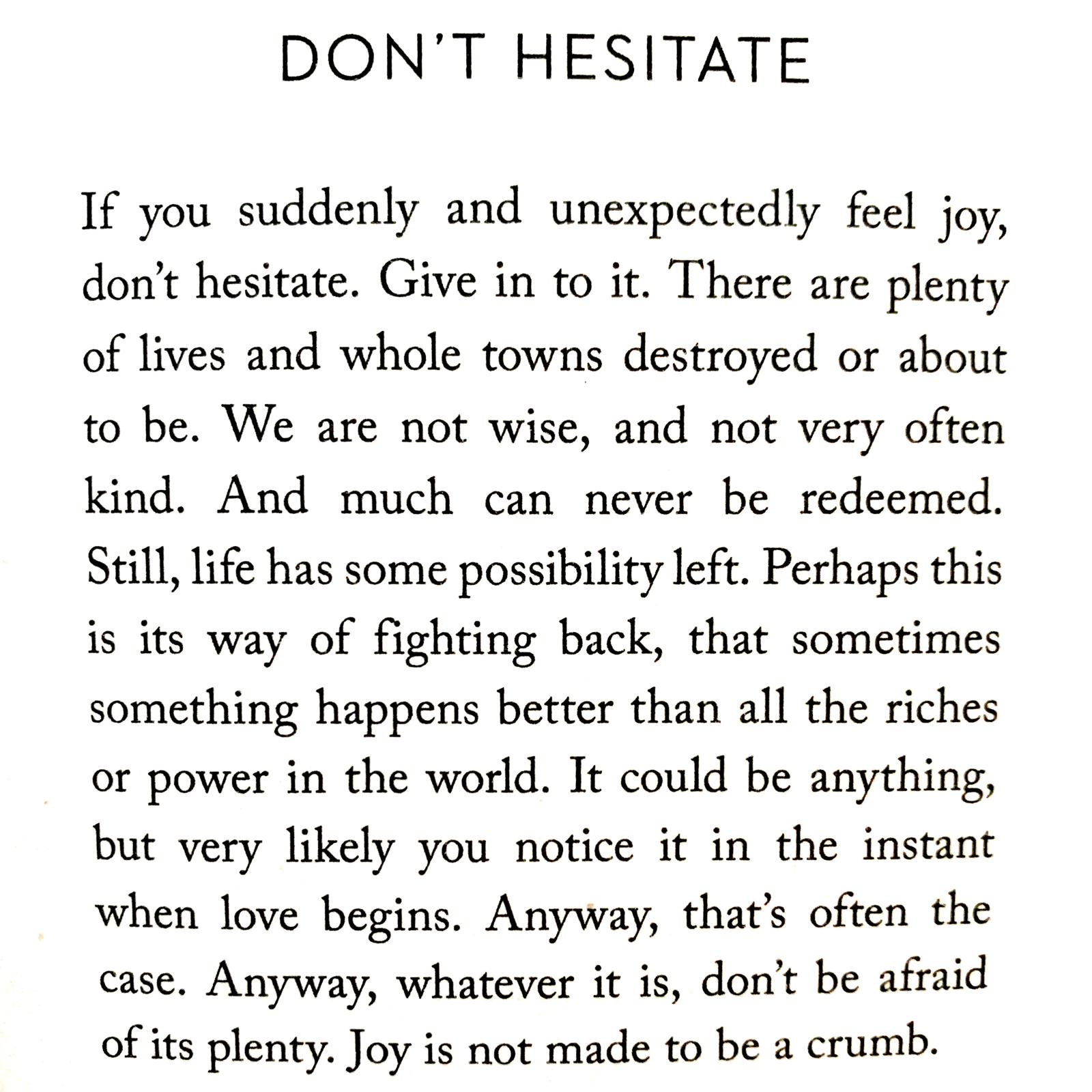 If you suddenly and unexpectedly feel joy, don’t hesitate. Give in to it. There are plenty of lives and whole towns destroyed or about to be. We are not wise, and not very often kind. And much can never be redeemed. Still, life has some possibility left. Perhaps this is its way of fighting back, that sometimes something happens better than all the riches or power in the world. It could be anything, but very likely you notice it in the instant when love begins. Anyway, that’s often the case. Anyway, whatever it is, don’t be afraid of its plenty. Joy is not made to be a crumb.