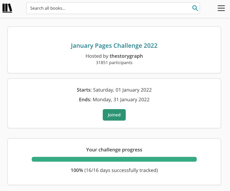 Screenshot of The StoryGraph's January Pages Challenge 2022 page. There are three horizontal white panes with grey borders, stacked on top of one another. The top pane features title, host, and participant information. In green bigger text at the top are the words "January Pages Challenge 2022". Underneath in smaller, black letters are the words: "Hosted by thestorygraph. 31851 participants." The second pane features black text reading: Starts: Saturday, 1 January 2022. Ends: Monday, 31 January 2022". Underneath is a green label with white text reading "Joined". The final pane features a progress bar that's completely filled with green. Black text above reads "Your challenge progress". Black text underneath reads "100% 16/16 days successfully tracked".