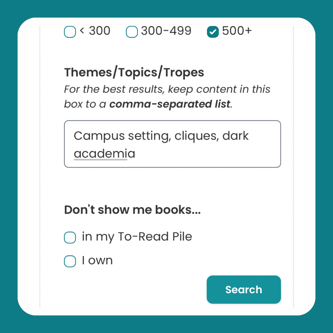 Screenshot of the bottom of the new "Advanced Recommendations Search"  menu on StoryGraph. The '500+' pages box has been checked. Then there's a free-text box labelled: "Themes/Topics/Tropes" with the subtitle: "For the best results, keep content in this box to a comma-separated list." Inside the box is the text: "Campus setting, cliques, dark academia". There are two checkboxes underneath labelled "Don't show me books in my To-Read Pile" and "Don't show me books I own". Then there's a green "Search" button.