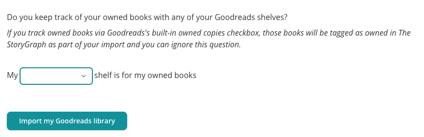 Screenshot from a page from StoryGraph's Goodreads import process. The text reads: "Do you keep track of your owned books with any of your Goodreads shelves?  If you track owned books via Goodreads's built-in owned copies checkbox, those books will be tagged as owned in The StoryGraph as part of your import and you can ignore this question." Then there is a dropdown where a user can choose one of their shelves to answer the question: "My <blank> shelf is for my owned books". Then there is a green button labelled "Import my Goodreads library".