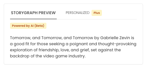 Screenshot of text within a box reading: "Tomorrow, and Tomorrow, and Tomorrow by Gabrielle Zevin is a good fit for those seeking a poignant and thought-provoking exploration of friendship, love, and grief, set against the backdrop of the video game industry."  Above the text reads: "Powered by AI (Beta)".