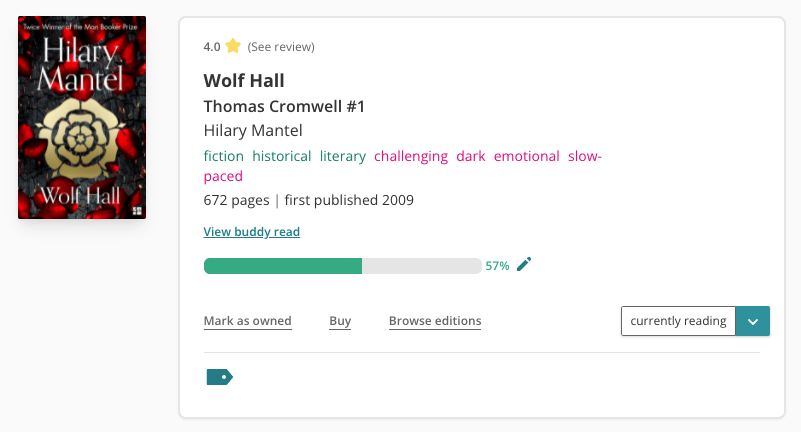 Screenshot of the book pane for Wolf Hall on The StoryGraph. To the left is the book cover, which features the gold Tudor Flower on top of a red and black background. To the right is the book information. Above the title, you can see I've previously rated the book 4 stars. The book is tagged as: fiction, historical, literary, challenging, dark, emotional, slow-paced. It has 672 pages and was first published in 2009. There is a link to "view buddy read". There is a progress bar that is 57% filled. The read status dropdown to the right is set to 'currently reading'.