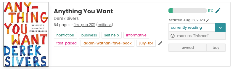 Book pane for Derek Sivers's Anything You Want. The book cover is to the left and features the title and author name written in big, bold, colourful (orange and blue) letters. In the middle is the book info: title, author, 64 pages, first pub 2011, tagged nonfiction, business, self help, informative, fast-paced and a custom tag of 'july-tbr'.  To the right is a progress bar filled up with green 11% of the way. It says "Started Aug 13, 2023" underneath."