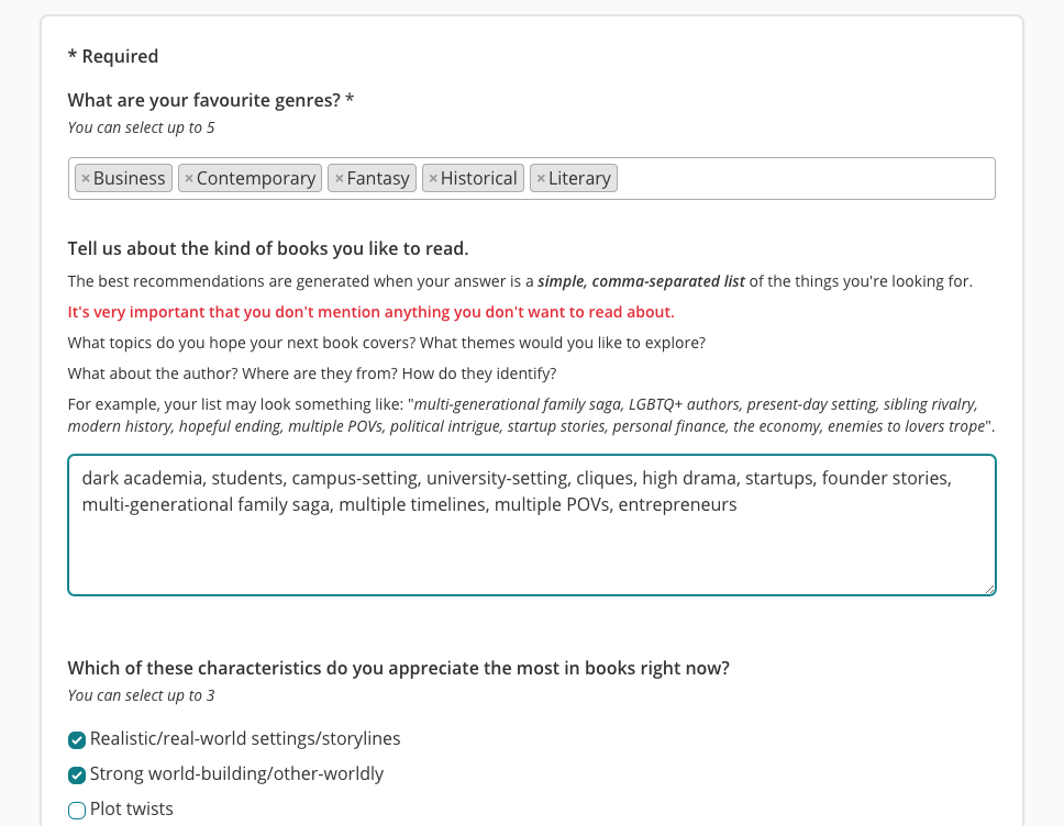 A screenshot of the reading preferences survey on The StoryGraph. In the middle is a question that reads "Tell us about the kind of books you like to read". There are a few guiding questions like "What topics do you hope your next book covers?" and then a free text box, with a comma-separated list in it. It reads "dark academia, students, campus-setting, university-setting, cliques, high drama, startups, founder stories, multi-generational family saga, multiple timelines, multiple POVs, entrepreneurs".