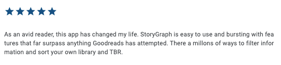 Five star emojis and then the following text: "As an avid reader, this app has changed my life. StoryGraph is easy to use and bursting with features that far surpass anything Goodreads has attempted. There a millons of ways to filter information and sort your own library and TBR."