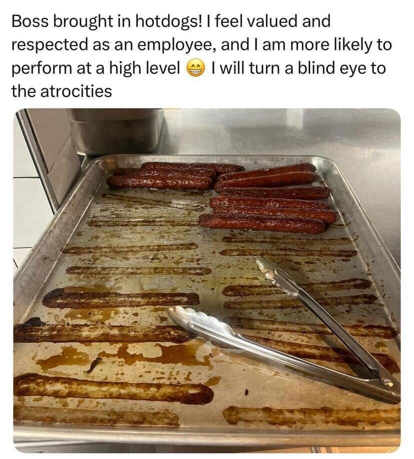 Boss brought in hotdogs! I feel valued and respected as an employee, and I am more likely to perform at a high level I will turn a blind eye to the atrocities