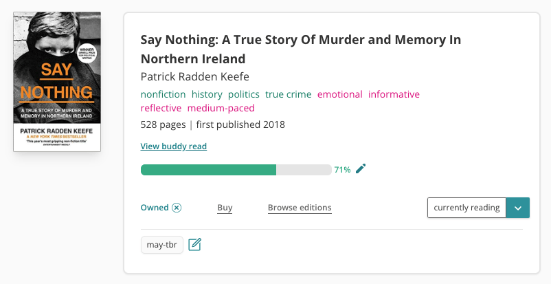Book pane for Say Nothing by Patrick Radden Keefe. To the left is a book cover featuring a woman looking at the camera. Everything below her eyes is covered by a black scarf. To the right is the book information. The title and author is listed and then the tags of: nonfiction, history, politics, true crime, emotional, informative, reflective, and medium-paced. There are 528 pages and it was first published in 2018. There's a link to "View buddy read" and a progress bar that's 71% filled. To the right is label reading 'currently reading' and there's also a tag icon lablled 'may-tbr' at the bottom left of the pane.