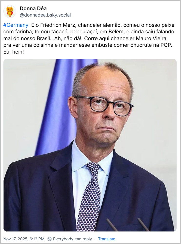 Post de Donna Déa (‪@donnadea.bsky.social‬) com o texto: #Germany  E o Friedrich Merz, chanceler alemão, comeu o nosso peixe com farinha, tomou tacacá, bebeu açaí, em Belém, e ainda saiu falando mal do nosso Brasil.  Ah, não dá!  Corre aqui chanceler Mauro Vieira, pra ver uma coisinha e mandar esse embuste comer chucrute na PQP.  Eu, hein! (Imagem do chanceler com cara fechada, a famosa “cara de bunda”)