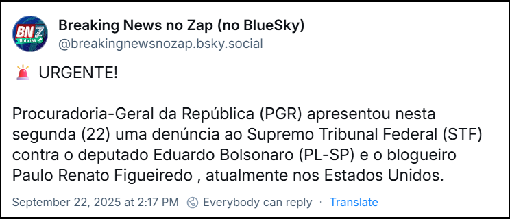 Post de Breaking News no Zap (no BlueSky) (@breakingnewsnozap.bsky.social) com o texto: 🚨 URGENTE! Procuradoria-Geral da República (PGR) apresentou nesta segunda (22) uma denúncia ao Supremo Tribunal Federal (STF) contra o deputado Eduardo Bolsonaro (PL-SP) e o blogueiro Paulo Renato Figueiredo , atualmente nos Estados Unidos. E post seguinte com o texto: 🖊 A denúncia, assinada pelo procurador-geral Paulo Gonet, aponta que os dois teriam articulado ações sucessivas para intervir em processos judiciais , com o objetivo de beneficiar o ex-presidente Jair Bolsonaro (PL) e também o próprio blogueiro.