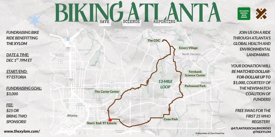 BIKING ATLANTA: SAVE SCIENCE REPORTING! Fundraising bike ride benefitting The Xylom Date & Time: Dec 1st 7pm ET Start/End: 97 Estoria Fundraising Goal: $3,000 Fee: $25 OR bring two sponsors! Join us on a ride through Atlanta’s global health and environmental landmarks. Your donation will be matched dollar-for-dollar up to $1,000, courtesy of the NewsMatch coalition of funders! Free swag for the first 25 who register!!