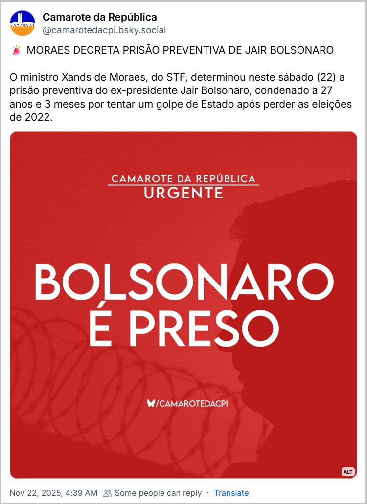 https://bsky.app/profile/camarotedacpi.bsky.social/post/3m67iv7yizc2o  Post de Camarote da República (‪@camarotedacpi.bsky.social‬) com o texto: 🚨 MORAES DECRETA PRISÃO PREVENTIVA DE JAIR BOLSONARO O ministro Xands de Moraes, do STF, determinou neste sábado (22) a prisão preventiva do ex-presidente Jair Bolsonaro, condenado a 27 anos e 3 meses por tentar um golpe de Estado após perder as eleições de 2022. (Imagem com os dizeres: BOLSONARO É PRESO)