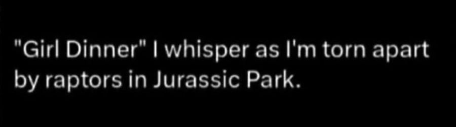 White text on black background. "Girl Dinner" I whisper as I'm torn apart by raptors in Jurassic Park.