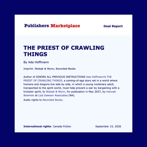 Publishers Market Place Deal Report: The Priest of Crawling Things by Ada Hoffmann. Imprint: Wolsak & Wynn, Recorded Books. Author of Ignore All Previous Instructions Ada Hoffmann's The Priest of Crawling Things, a coming-of-age story set in a world where humans and dragons live side by side, in which a young nonbinary adult, transported to the spirit world, must prevent a war by bargaining with a trickster spirit, to Wolsak & Wynn, for publication in May 2027, by Hannah Bowman at Liza Dawson Associats (NA). Audio rights to Recorded Books. International rights: Canada Fiction. September 15, 2026