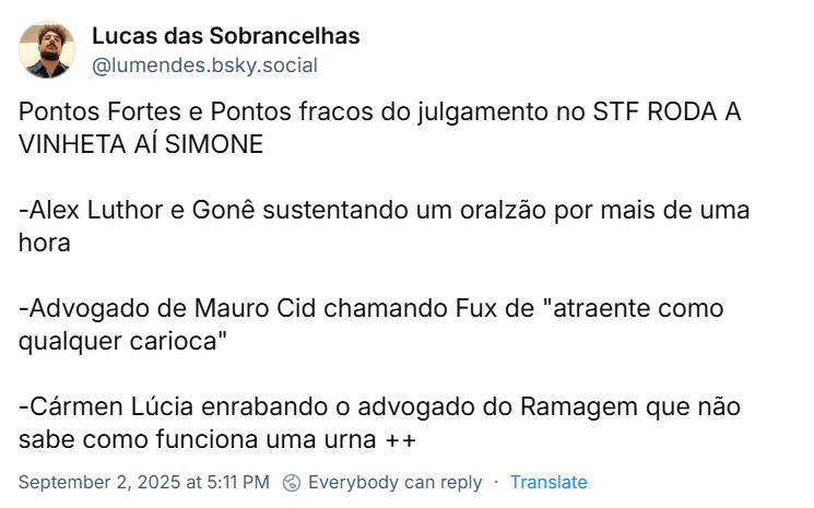 Post de Lucas das Sobrancelhas (@lumendes.bsky.social) com o texto: Pontos Fortes e Pontos fracos do julgamento no STF RODA A VINHETA AÍ SIMONE -Alex Luthor e Gonê sustentando um oralzão por mais de uma hora -Advogado de Mauro Cid chamando Fux de "atraente como qualquer carioca" -Cármen Lúcia enrabando o advogado do Ramagem que não sabe como funciona uma urna ++