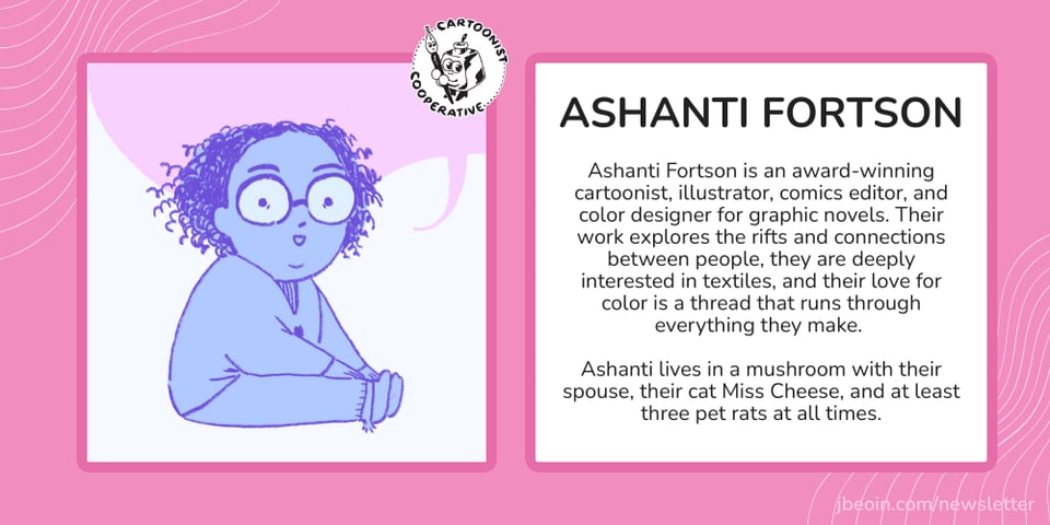 A pink graphic with Ashanti's self portrait next to text that reads, "Ashanti Fortson is an award-winning cartoonist, illustrator, comics editor, and color designer for graphic novels. Their work explores the rifts and connections between people, they are deeply interested in textiles, and their love for color is a thread that runs through everything they make. Ashanti lives in a mushroom with their spouse, their cat Miss Cheese, and at least three pet rats at all times."