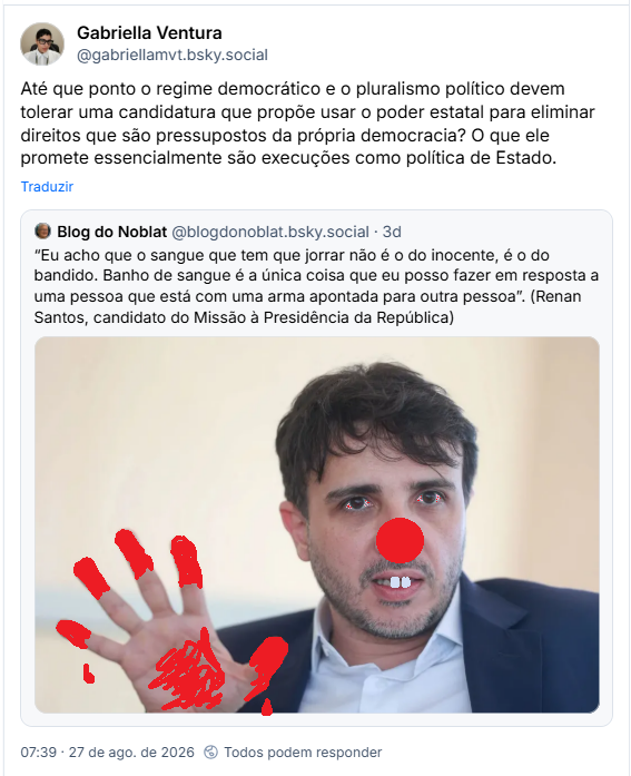 Post de Gabriella Ventura (@gabriellamvt.bsky.social): Até que ponto o regime democrático e o pluralismo político devem tolerar uma candidatura que propõe usar o poder estatal para eliminar direitos que são pressupostos da própria democracia? O que ele promete essencialmente são execuções como política de Estado.
Citação ao post de Blog do Noblat (@blogdonoblat.bsky.social): “Eu acho que o sangue que tem que jorrar não é o do inocente, é o do bandido. Banho de sangue é a única coisa que eu posso fazer em resposta a uma pessoa que está com uma arma apontada para outra pessoa”. (post contém fotografia de Renan Santos, candidato do Missão à Presidência da República, posteriormente editado  no paint por LIA para a Trensletter, na tentativa de ilustrar que Renan Santos, supostamente, é um bobo da corte drogado e sanguinário)