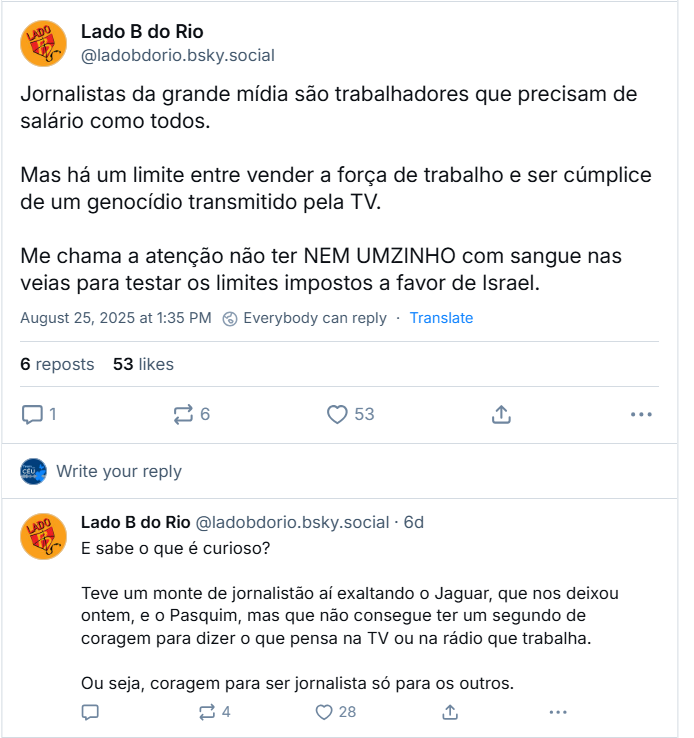 Sequência de posts de Lado B do Rio (‪@ladobdorio.bsky.social‬) com o texto: Jornalistas da grande mídia são trabalhadores que precisam de salário como todos. Mas há um limite entre vender a força de trabalho e ser cúmplice de um genocídio transmitido pela TV. Me chama a atenção não ter NEM UMZINHO com sangue nas veias para testar os limites impostos a favor de Israel. / E sabe o que é curioso? Teve um monte de jornalistão aí exaltando o Jaguar, que nos deixou ontem, e o Pasquim, mas que não consegue ter um segundo de coragem para dizer o que pensa na TV ou na rádio que trabalha. Ou seja, coragem para ser jornalista só para os outros.